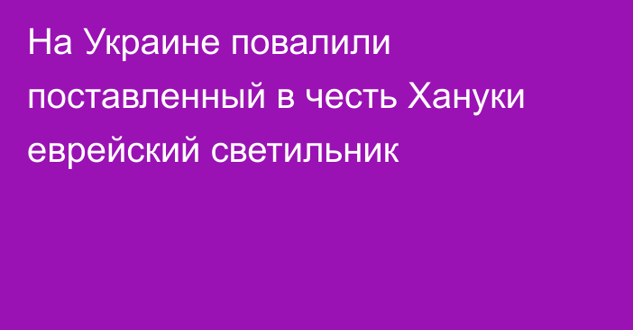 На Украине повалили поставленный в честь Хануки еврейский светильник