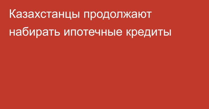 Казахстанцы продолжают набирать ипотечные кредиты