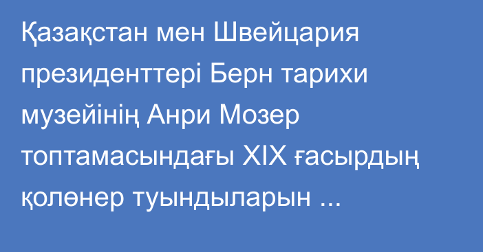 Қазақстан мен Швейцария президенттері Берн тарихи музейінің Анри Мозер топтамасындағы XIX ғасырдың қолөнер туындыларын тамашалады