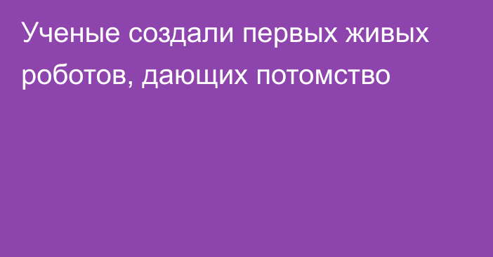 Ученые создали первых живых роботов, дающих потомство