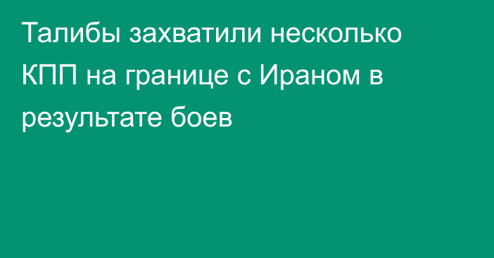 Талибы захватили несколько КПП на границе с Ираном в результате боев