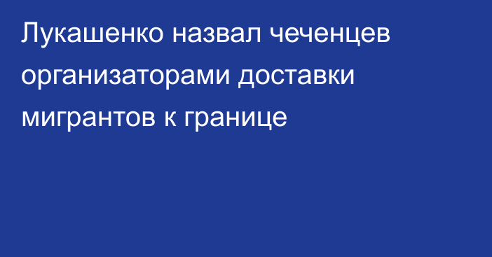 Лукашенко назвал чеченцев организаторами доставки мигрантов к границе