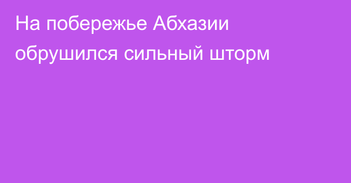 На побережье Абхазии обрушился сильный шторм