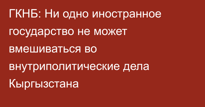 ГКНБ: Ни одно иностранное государство не может вмешиваться во внутриполитические дела Кыргызстана