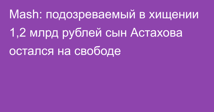 Mash: подозреваемый в хищении 1,2 млрд рублей сын Астахова остался на свободе