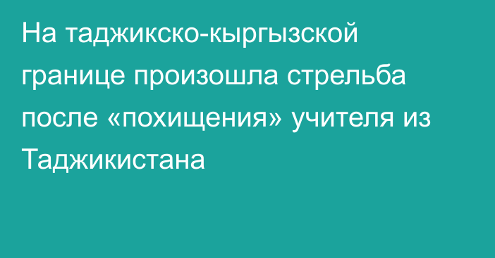 На таджикско-кыргызской границе произошла стрельба после «похищения» учителя из Таджикистана