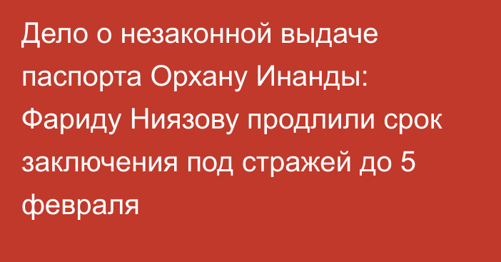 Дело о незаконной выдаче паспорта Орхану Инанды: Фариду Ниязову продлили срок заключения под стражей до 5 февраля