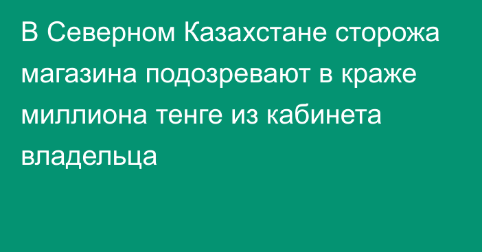 В Северном Казахстане сторожа магазина подозревают в краже миллиона тенге из кабинета владельца