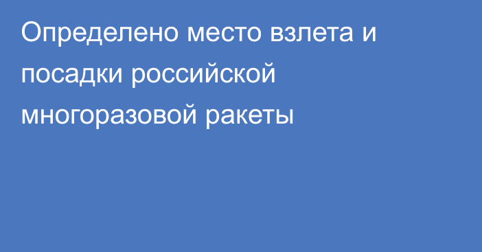 Определено место взлета и посадки российской многоразовой ракеты