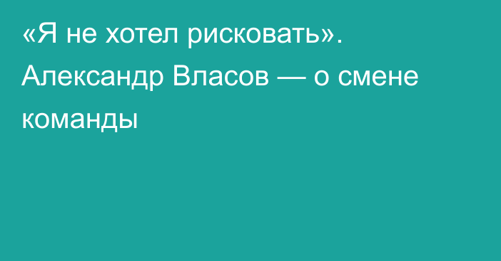 «Я не хотел рисковать». Александр Власов — о смене команды