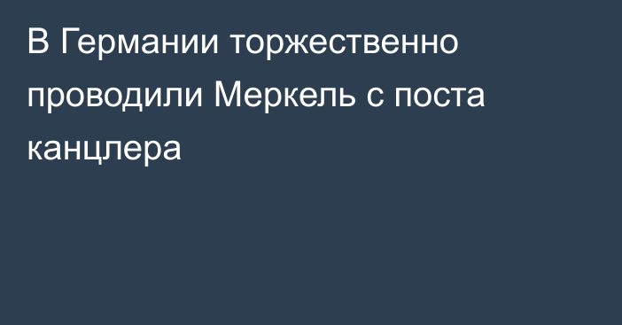 В Германии торжественно проводили Меркель с поста канцлера