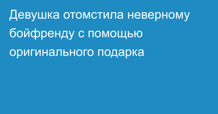 Девушка отомстила неверному бойфренду с помощью оригинального подарка