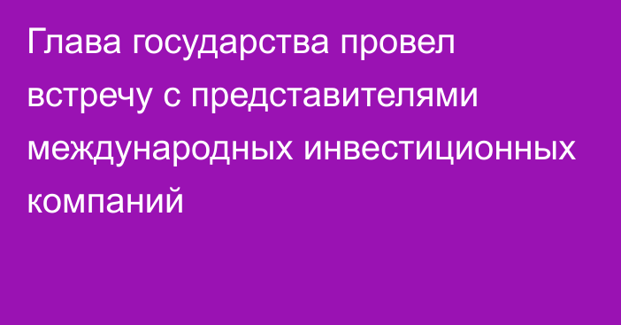 Глава государства провел встречу с представителями международных инвестиционных компаний