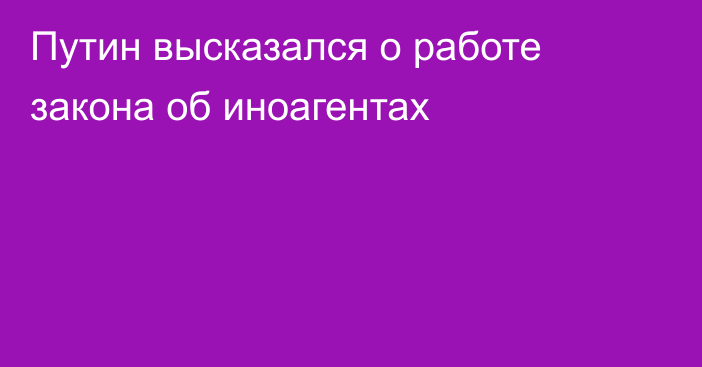 Путин высказался о работе закона об иноагентах