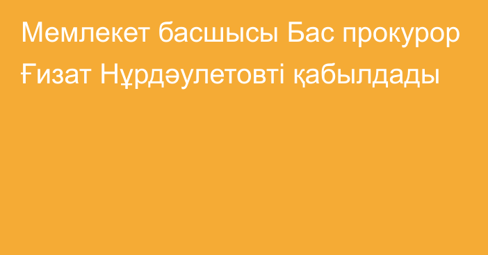 Мемлекет басшысы Бас прокурор Ғизат Нұрдәулетовті қабылдады