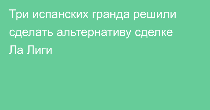 Три испанских гранда решили сделать альтернативу сделке Ла Лиги