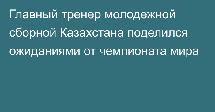 Главный тренер молодежной сборной Казахстана поделился ожиданиями от чемпионата мира