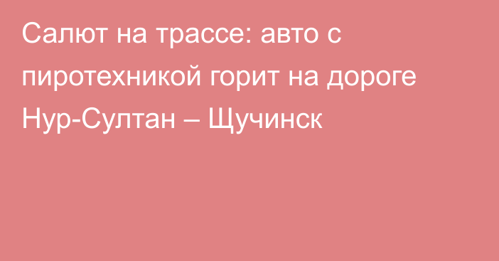 Салют на трассе: авто с пиротехникой горит на дороге Нур-Султан – Щучинск