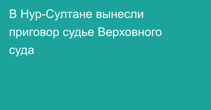 В Нур-Султане вынесли приговор судье Верховного суда