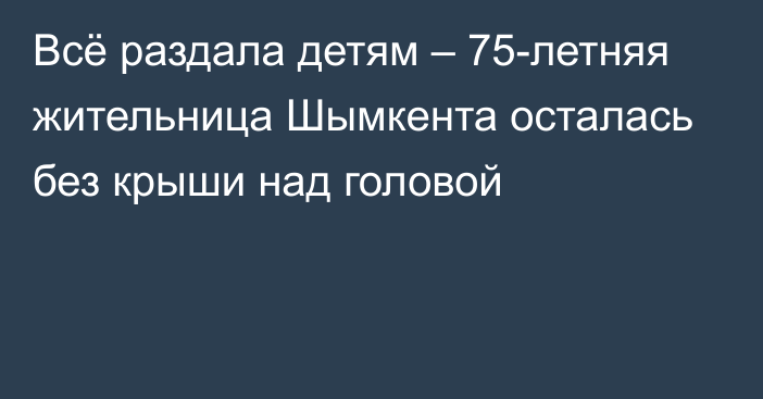 Всё раздала детям – 75-летняя жительница Шымкента осталась без крыши над головой