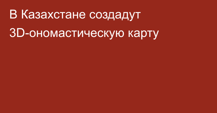 В Казахстане создадут 3D-ономастическую карту