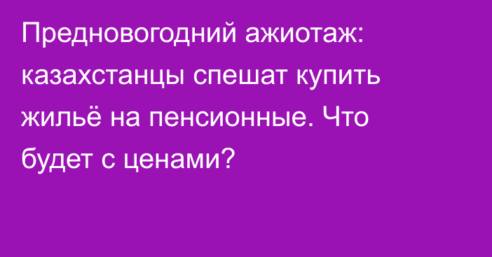 Предновогодний ажиотаж: казахстанцы спешат купить жильё на пенсионные. Что будет с ценами?