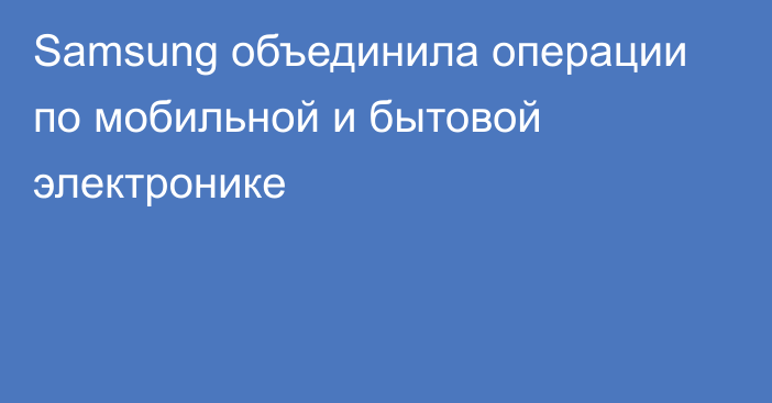 Samsung объединила операции по мобильной и бытовой электронике