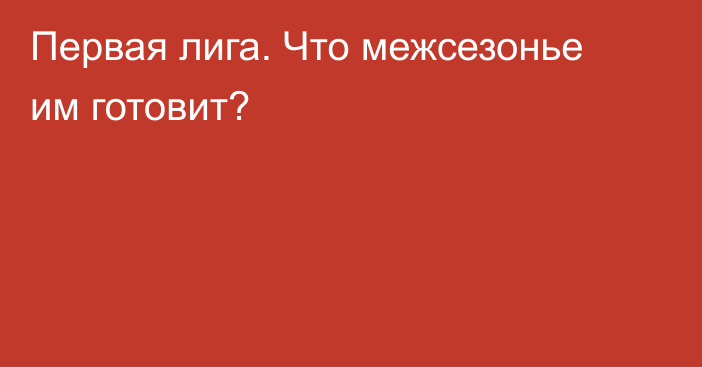 Первая лига. Что межсезонье им готовит?