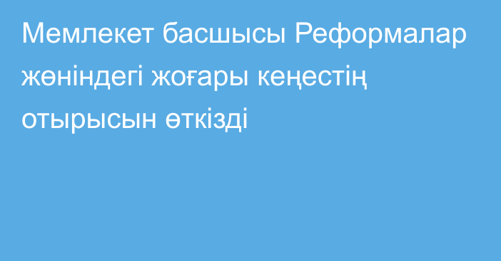 Мемлекет басшысы Реформалар жөніндегі жоғары кеңестің отырысын өткізді