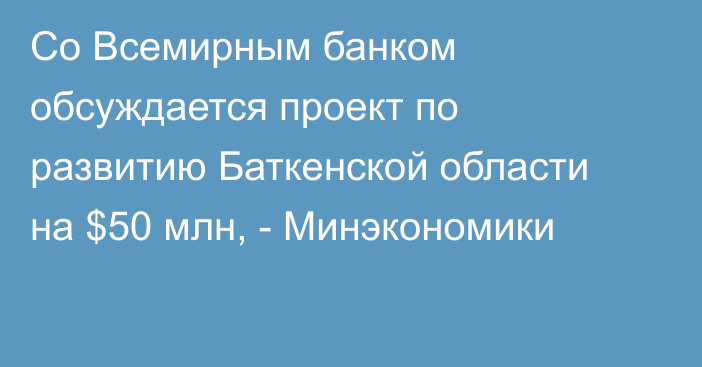 Со Всемирным банком обсуждается проект по развитию Баткенской области на $50 млн, - Минэкономики