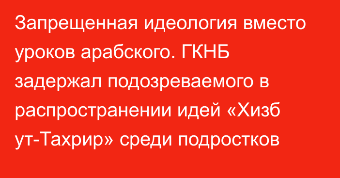 Запрещенная идеология вместо уроков арабского. ГКНБ задержал подозреваемого в распространении идей «Хизб ут-Тахрир» среди подростков