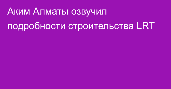 Аким Алматы озвучил подробности строительства LRT