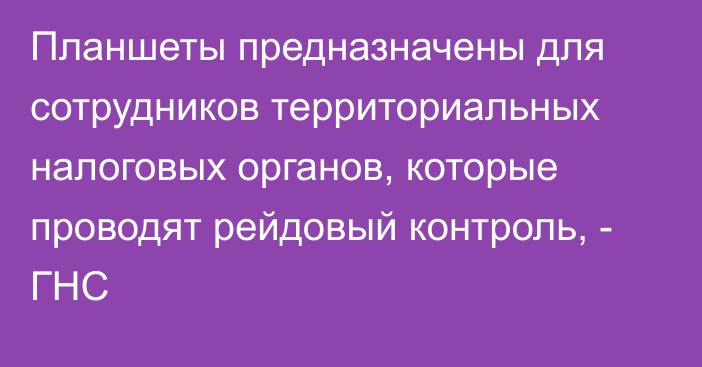 Планшеты предназначены для сотрудников территориальных налоговых органов, которые проводят рейдовый контроль, - ГНС