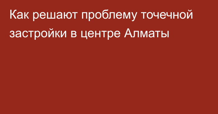 Как решают проблему точечной застройки в центре Алматы