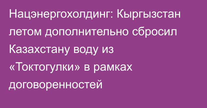 Нацэнергохолдинг: Кыргызстан летом дополнительно сбросил Казахстану воду из «Токтогулки» в рамках договоренностей