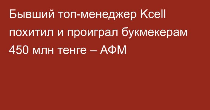 Бывший топ-менеджер Kcell похитил и проиграл букмекерам 450 млн тенге – АФМ