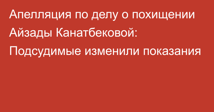 Апелляция по делу о похищении Айзады Канатбековой: Подсудимые изменили показания