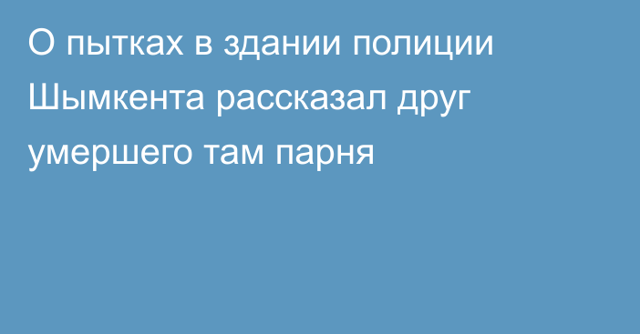 О пытках в здании полиции Шымкента рассказал друг умершего там парня