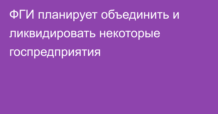 ФГИ планирует объединить и ликвидировать некоторые госпредприятия