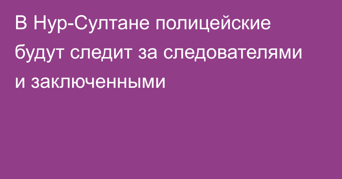 В Нур-Султане полицейские будут следит за следователями и заключенными