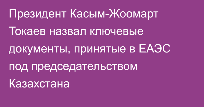 Президент Касым-Жоомарт Токаев назвал ключевые документы, принятые в ЕАЭС под председательством Казахстана 