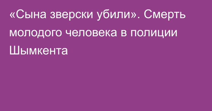 «Сына зверски убили». Смерть молодого человека в полиции Шымкента