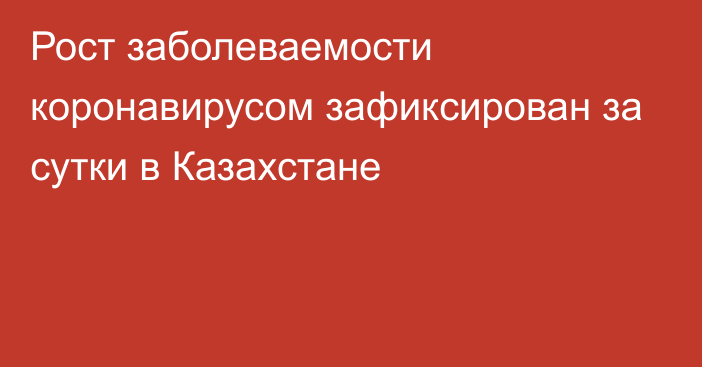 Рост заболеваемости коронавирусом зафиксирован за сутки в Казахстане