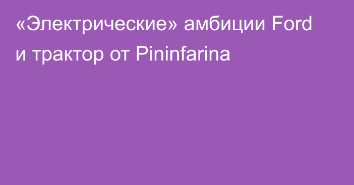 «Электрические» амбиции Ford и трактор от Pininfarina