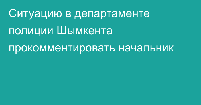 Ситуацию в департаменте полиции Шымкента прокомментировать начальник