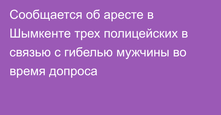 Сообщается об аресте в Шымкенте трех полицейских в связью с гибелью мужчины во время допроса