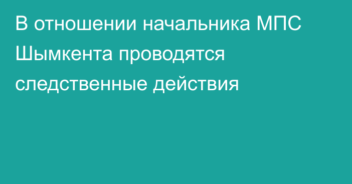 В отношении начальника МПС Шымкента проводятся следственные действия