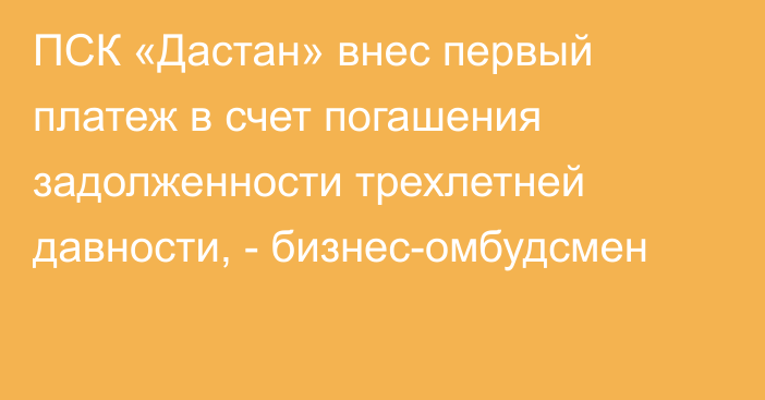 ПСК «Дастан» внес первый платеж в счет погашения задолженности трехлетней давности, - бизнес-омбудсмен