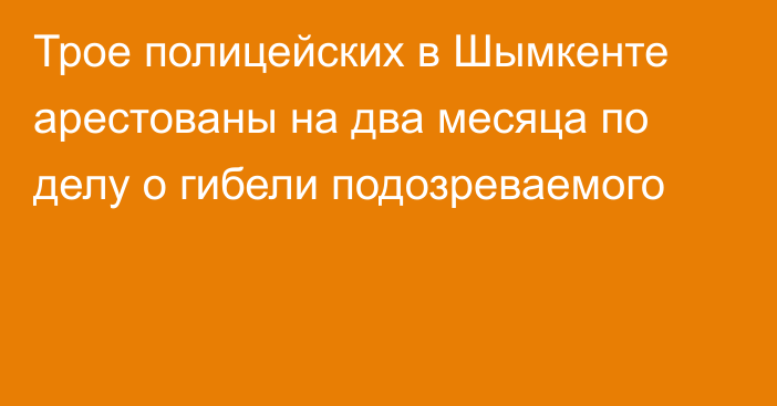 Трое полицейских в Шымкенте арестованы на два месяца по делу о гибели подозреваемого