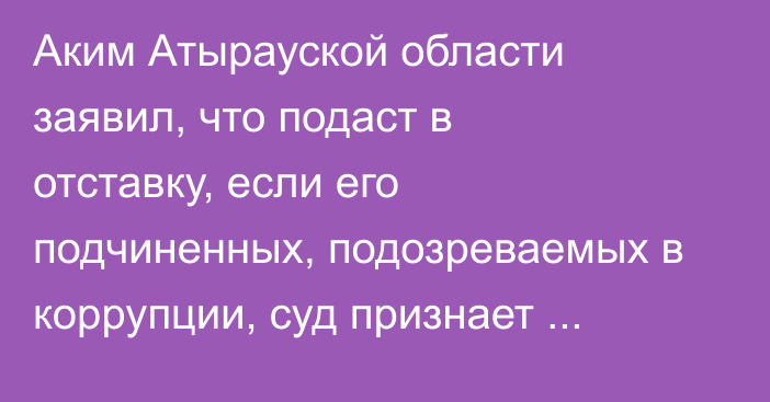 Аким Атырауской области заявил, что подаст в отставку, если его подчиненных, подозреваемых в коррупции, суд признает виновными